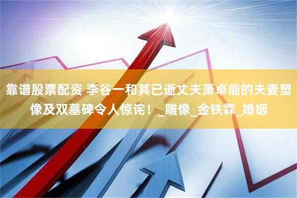 靠谱股票配资 李谷一和其已逝丈夫萧卓能的夫妻塑像及双墓碑令人惊诧！_雕像_金铁霖_婚姻