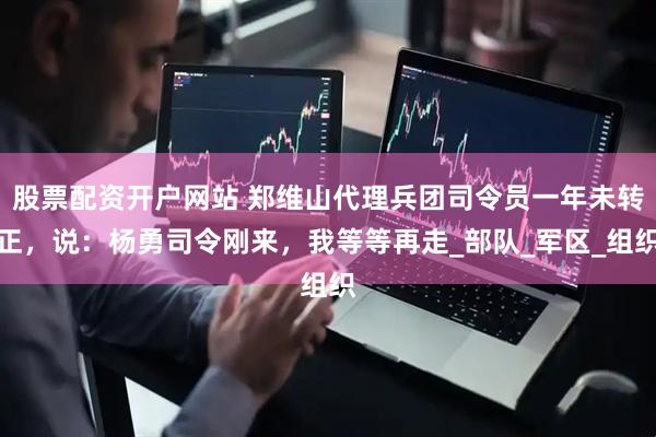 股票配资开户网站 郑维山代理兵团司令员一年未转正，说：杨勇司令刚来，我等等再走_部队_军区_组织