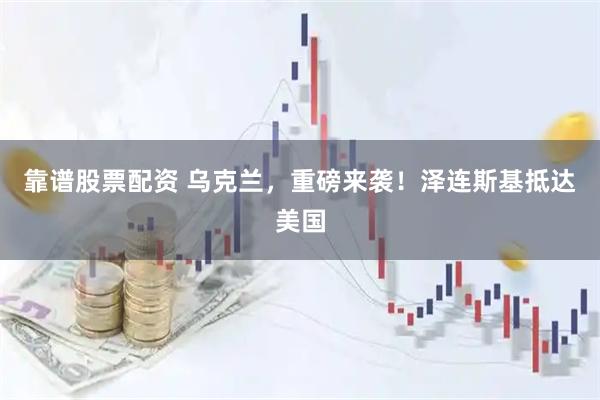 靠谱股票配资 乌克兰，重磅来袭！泽连斯基抵达美国