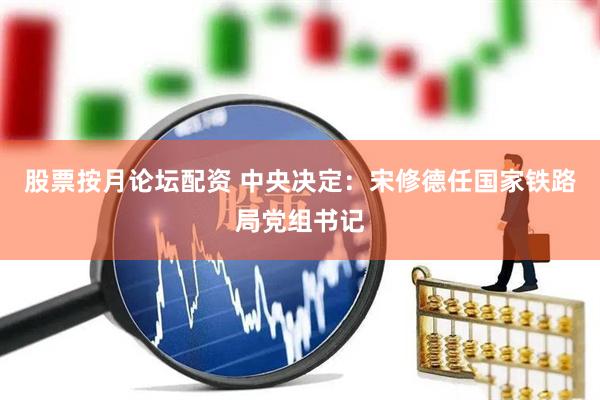 股票按月论坛配资 中央决定：宋修德任国家铁路局党组书记