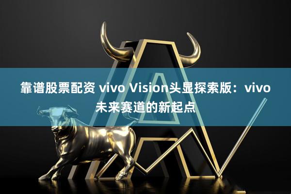 靠谱股票配资 vivo Vision头显探索版：vivo未来赛道的新起点