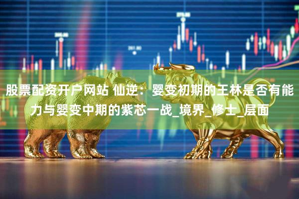 股票配资开户网站 仙逆：婴变初期的王林是否有能力与婴变中期的紫芯一战_境界_修士_层面