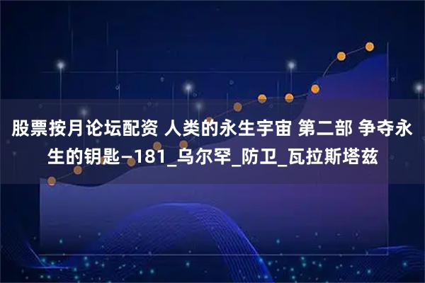 股票按月论坛配资 人类的永生宇宙 第二部 争夺永生的钥匙—181_乌尔罕_防卫_瓦拉斯塔兹
