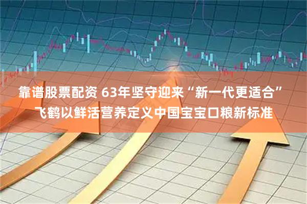 靠谱股票配资 63年坚守迎来“新一代更适合” 飞鹤以鲜活营养定义中国宝宝口粮新标准