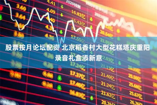 股票按月论坛配资 北京稻香村大型花糕塔庆重阳 录音礼盒添新意