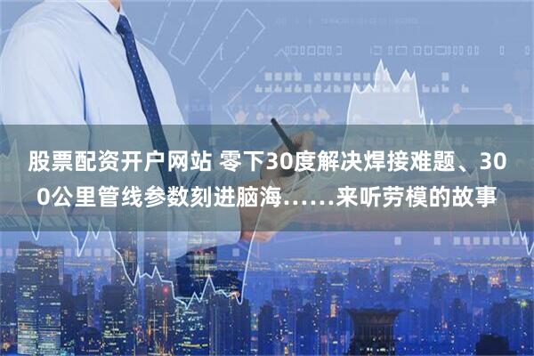 股票配资开户网站 零下30度解决焊接难题、300公里管线参数刻进脑海……来听劳模的故事