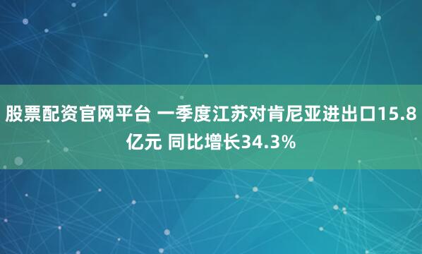股票配资官网平台 一季度江苏对肯尼亚进出口15.8亿元 同比增长34.3%