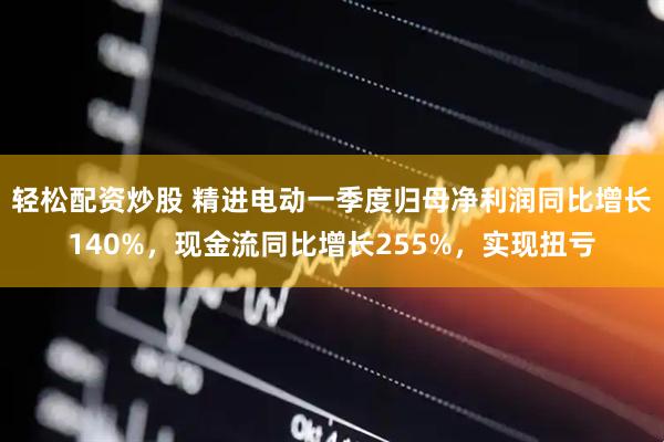 轻松配资炒股 精进电动一季度归母净利润同比增长140%，现金流同比增长255%，实现扭亏