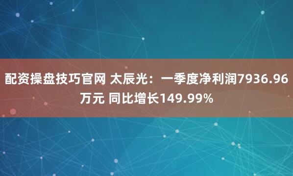 配资操盘技巧官网 太辰光：一季度净利润7936.96万元 同比增长149.99%