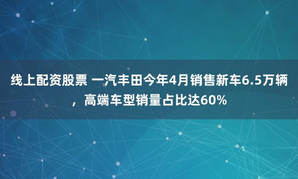 线上配资股票 一汽丰田今年4月销售新车6.5万辆，高端车型销量占比达60%
