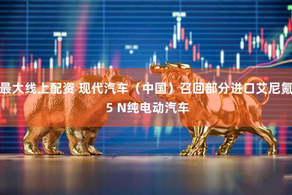 最大线上配资 现代汽车（中国）召回部分进口艾尼氪 5 N纯电动汽车