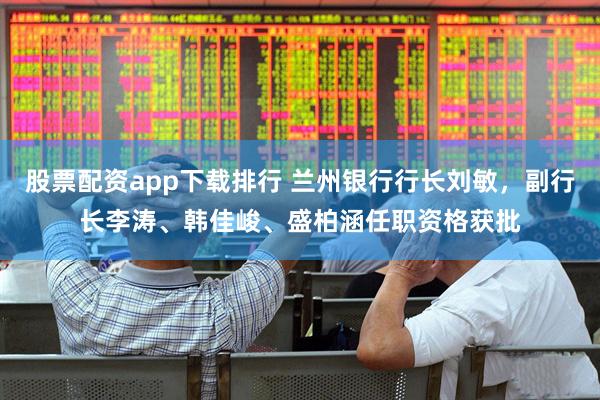 股票配资app下载排行 兰州银行行长刘敏，副行长李涛、韩佳峻、盛柏涵任职资格获批
