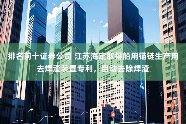 排名前十证券公司 江苏海定取得船用锚链生产用去焊渣装置专利，自动去除焊渣