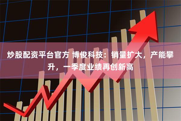 炒股配资平台官方 博俊科技：销量扩大，产能攀升，一季度业绩再创新高