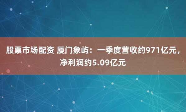股票市场配资 厦门象屿：一季度营收约971亿元，净利润约5.09亿元