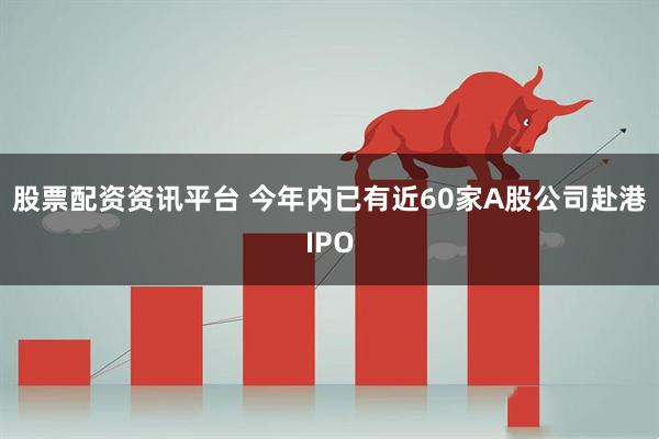 股票配资资讯平台 今年内已有近60家A股公司赴港IPO