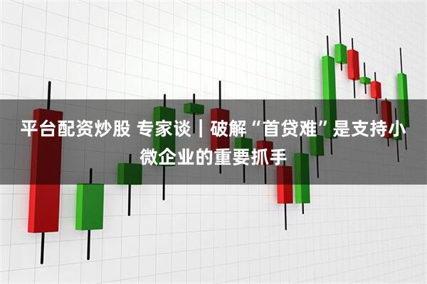 平台配资炒股 专家谈｜破解“首贷难”是支持小微企业的重要抓手