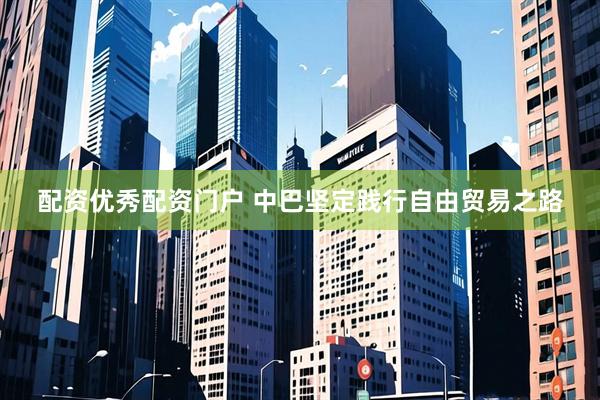 配资优秀配资门户 中巴坚定践行自由贸易之路