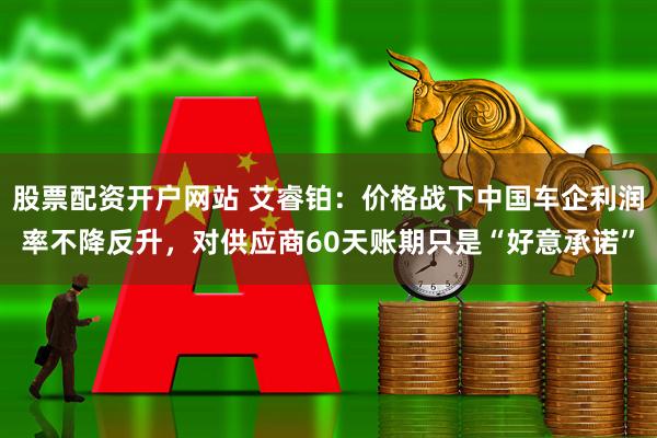 股票配资开户网站 艾睿铂：价格战下中国车企利润率不降反升，对供应商60天账期只是“好意承诺”