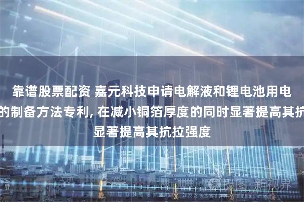 靠谱股票配资 嘉元科技申请电解液和锂电池用电解铜箔的制备方法专利, 在减小铜箔厚度的同时显著提高其抗拉强度