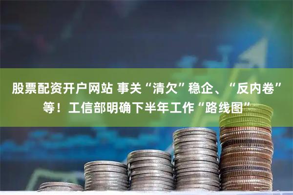 股票配资开户网站 事关“清欠”稳企、“反内卷”等！工信部明确下半年工作“路线图”
