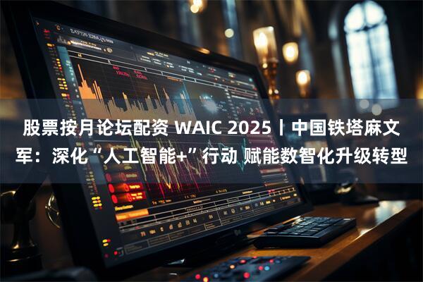 股票按月论坛配资 WAIC 2025丨中国铁塔麻文军：深化“人工智能+”行动 赋能数智化升级转型