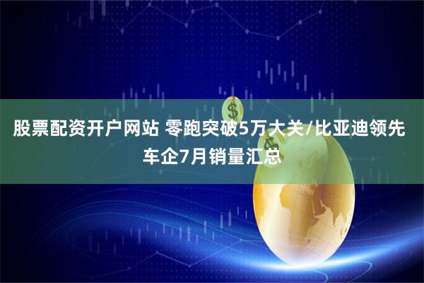 股票配资开户网站 零跑突破5万大关/比亚迪领先 车企7月销量汇总