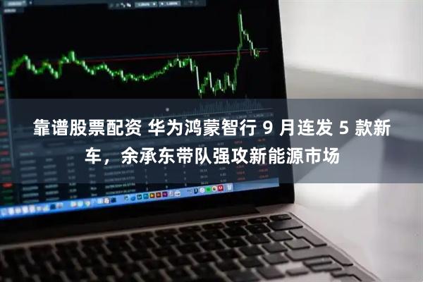 靠谱股票配资 华为鸿蒙智行 9 月连发 5 款新车，余承东带队强攻新能源市场