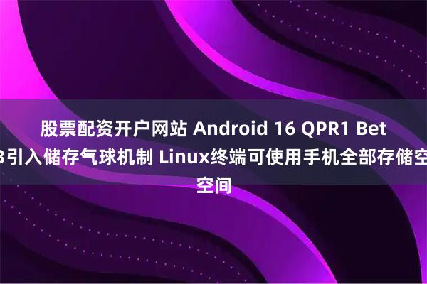 股票配资开户网站 Android 16 QPR1 Beta 3引入储存气球机制 Linux终端可使用手机全部存储空间