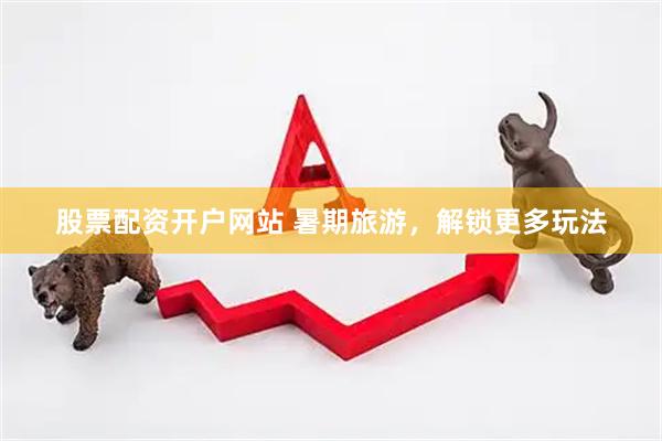 股票配资开户网站 暑期旅游，解锁更多玩法