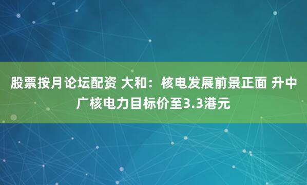 股票按月论坛配资 大和：核电发展前景正面 升中广核电力目标价至3.3港元