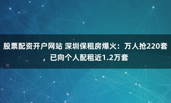 股票配资开户网站 深圳保租房爆火：万人抢220套，已向个人配租近1.2万套