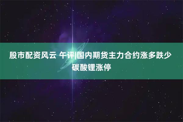 股市配资风云 午评|国内期货主力合约涨多跌少 碳酸锂涨停