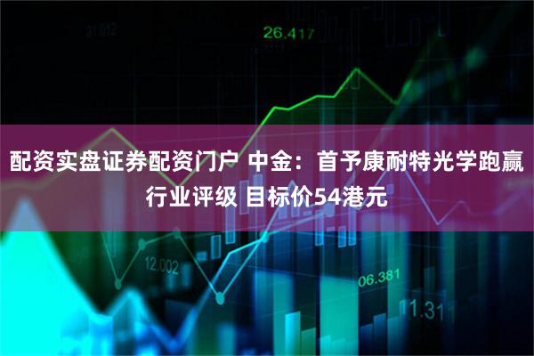 配资实盘证券配资门户 中金：首予康耐特光学跑赢行业评级 目标价54港元