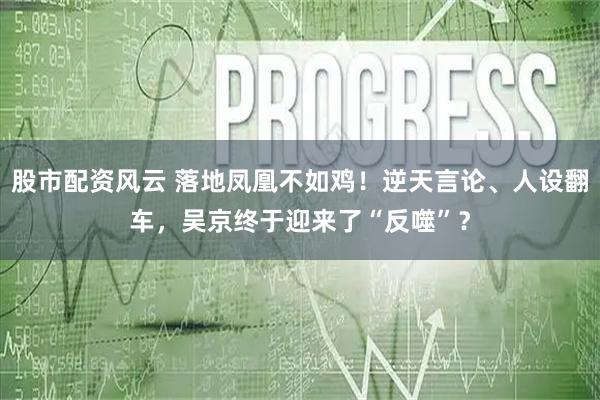 股市配资风云 落地凤凰不如鸡！逆天言论、人设翻车，吴京终于迎来了“反噬”？