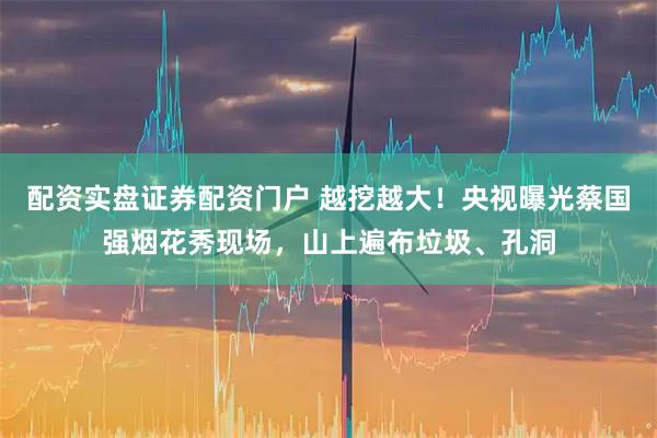 配资实盘证券配资门户 越挖越大！央视曝光蔡国强烟花秀现场，山上遍布垃圾、孔洞