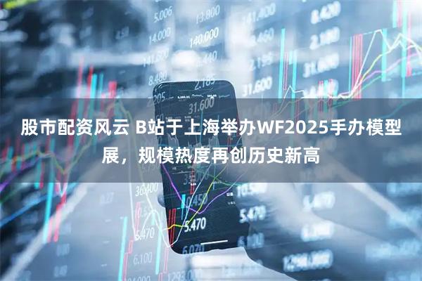 股市配资风云 B站于上海举办WF2025手办模型展，规模热度再创历史新高