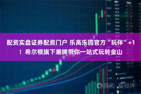 配资实盘证券配资门户 乐高乐园官方“玩伴”+1！希尔顿旗下潮牌带你一站式玩转金山