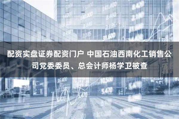 配资实盘证券配资门户 中国石油西南化工销售公司党委委员、总会计师杨学卫被查