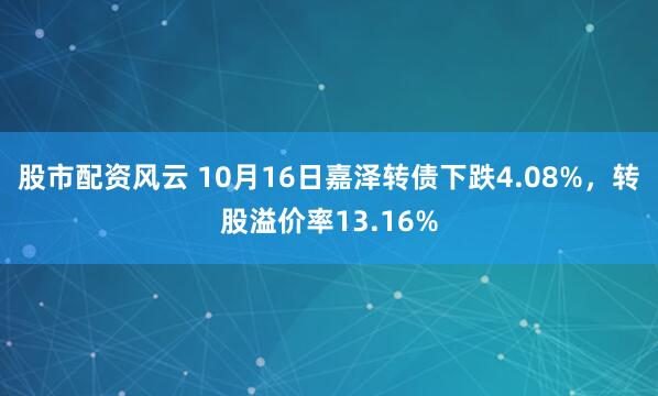 股市配资风云 10月16日嘉泽转债下跌4.08%，转股溢价率13.16%