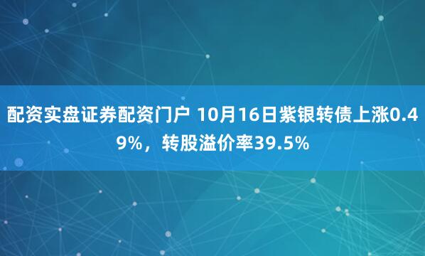 配资实盘证券配资门户 10月16日紫银转债上涨0.49%，转股溢价率39.5%