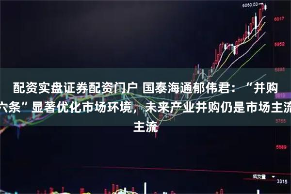 配资实盘证券配资门户 国泰海通郁伟君：“并购六条”显著优化市场环境，未来产业并购仍是市场主流