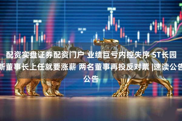 配资实盘证券配资门户 业绩巨亏内控失序 ST长园新董事长上任就要涨薪 两名董事再投反对票 |速读公告