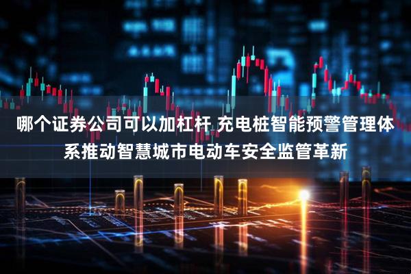 哪个证券公司可以加杠杆 充电桩智能预警管理体系推动智慧城市电动车安全监管革新