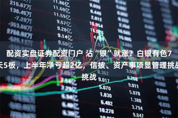 配资实盘证券配资门户 沾“银”就涨？白银有色7天5板，上半年净亏超2亿，信披、资产事项显管理挑战