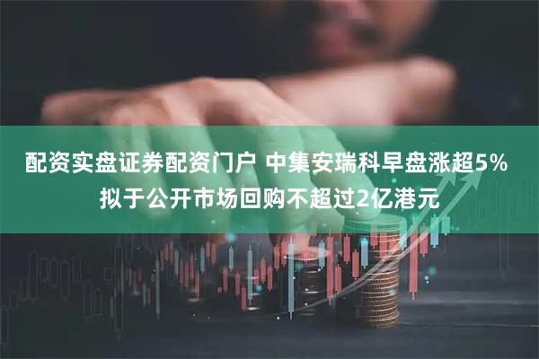 配资实盘证券配资门户 中集安瑞科早盘涨超5% 拟于公开市场回购不超过2亿港元