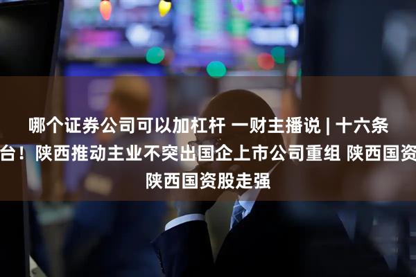 哪个证券公司可以加杠杆 一财主播说 | 十六条措施出台！陕西推动主业不突出国企上市公司重组 陕西国资股走强