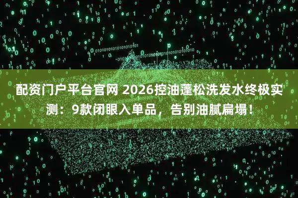 配资门户平台官网 2026控油蓬松洗发水终极实测：9款闭眼入单品，告别油腻扁塌！