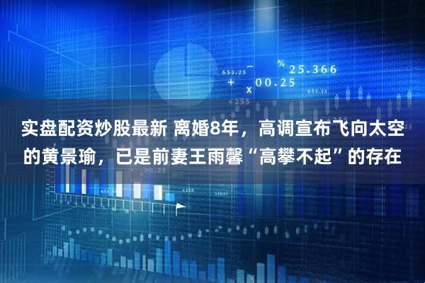 实盘配资炒股最新 离婚8年，高调宣布飞向太空的黄景瑜，已是前妻王雨馨“高攀不起”的存在