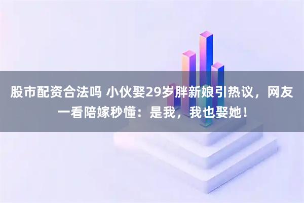 股市配资合法吗 小伙娶29岁胖新娘引热议，网友一看陪嫁秒懂：是我，我也娶她！